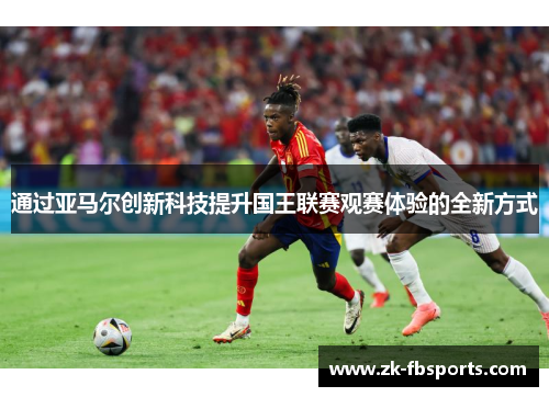 通过亚马尔创新科技提升国王联赛观赛体验的全新方式 通过亚马尔创新科技提升国王联赛观赛体验的全新方式